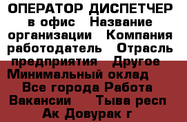 ОПЕРАТОР-ДИСПЕТЧЕР в офис › Название организации ­ Компания-работодатель › Отрасль предприятия ­ Другое › Минимальный оклад ­ 1 - Все города Работа » Вакансии   . Тыва респ.,Ак-Довурак г.